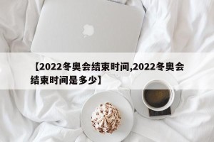 【2022冬奥会结束时间,2022冬奥会结束时间是多少】