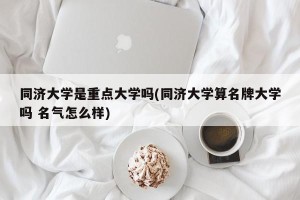 同济大学是重点大学吗(同济大学算名牌大学吗 名气怎么样)