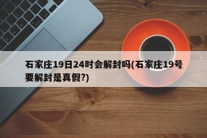 石家庄19日24时会解封吗(石家庄19号要解封是真假?)