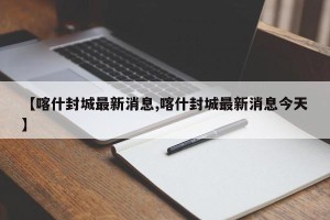 【喀什封城最新消息,喀什封城最新消息今天】