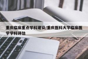重庆临床重点学科建设/重庆医科大学临床医学学科评估
