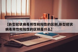 【新型冠状病毒阴性和阳性的区别,新型冠状病毒阴性和阳性的区别是什么】