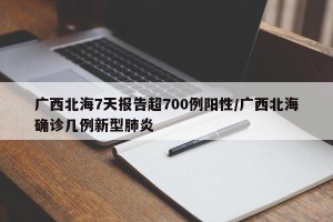 广西北海7天报告超700例阳性/广西北海确诊几例新型肺炎