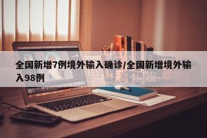 全国新增7例境外输入确诊/全国新增境外输入98例
