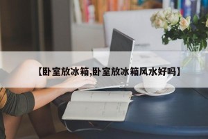 【卧室放冰箱,卧室放冰箱风水好吗】