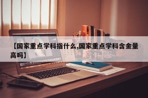 【国家重点学科指什么,国家重点学科含金量高吗】