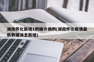 湖南怀化新增1例确诊病例(湖南怀化疫情最新数据消息新增)
