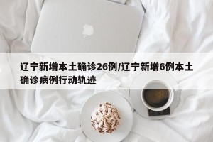 辽宁新增本土确诊26例/辽宁新增6例本土确诊病例行动轨迹