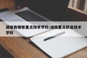 湖南有哪些重点技术学校/湖南重点职业技术学校