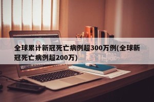全球累计新冠死亡病例超300万例(全球新冠死亡病例超200万)