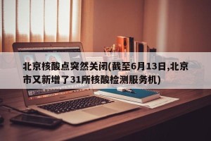 北京核酸点突然关闭(截至6月13日,北京市又新增了31所核酸检测服务机)