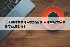 【天津财大会计学就业前景,天津财经大学会计专业怎么样】